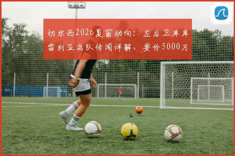 切尔西2026夏窗动向：左后卫库库雷利亚离队传闻详解，要价5000万欧背后的原因与潜在替代者分析