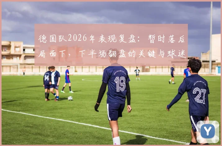 德国队2026年表现复盘：暂时落后局面下，下半场翻盘的关键与球迷真实看法解析