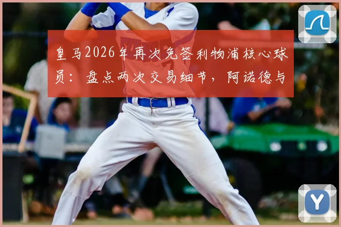 皇马2026年再次免签利物浦核心球员：盘点两次交易细节，阿诺德与新人对比分析