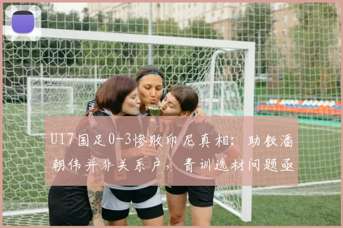 U17国足0-3惨败印尼真相:助教潘朝伟并非关系户,青训选材问题亟待解决