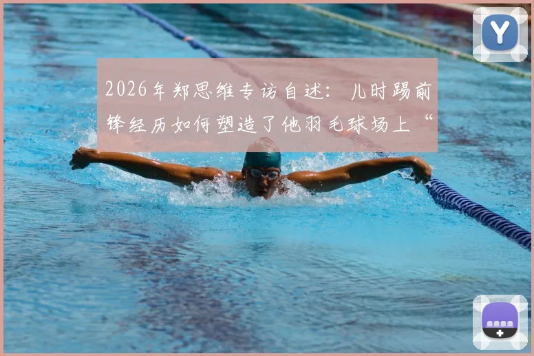 2026年郑思维专访自述：儿时踢前锋经历如何塑造了他羽毛球场上“只攻不守”的凶猛球风