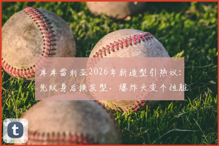 库库雷利亚2026年新造型引热议:先纹身后换发型,爆炸头变个性脏辫全过程