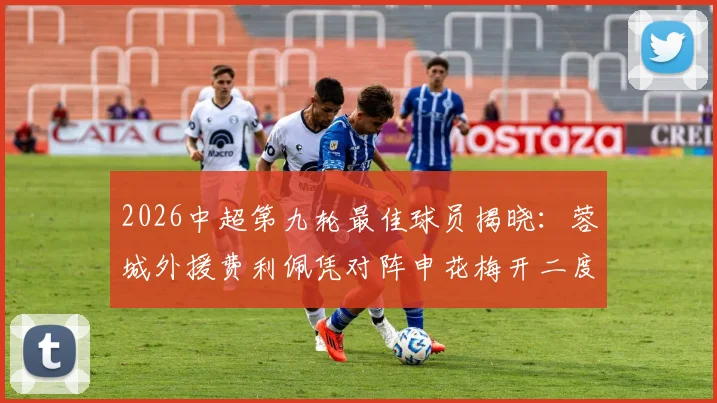 2026中超第九轮最佳球员揭晓:蓉城外援费利佩凭对阵申花梅开二度当选,附进球集锦与最新动态