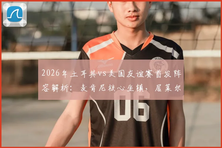 2026年土耳其vs美国友谊赛首发阵容解析：麦肯尼核心坐镇，居莱尔首发，巴洛贡恰10为何替补