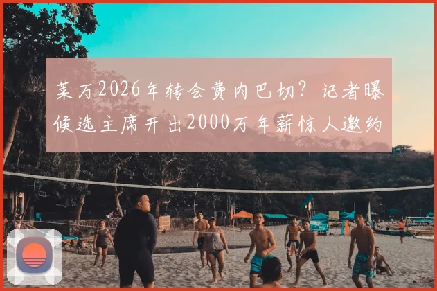 莱万2026年转会费内巴切?记者曝候选主席开出2000万年薪惊人邀约
