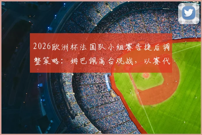 2026欧洲杯法国队小组赛告捷后调整策略：姆巴佩高台观战，以赛代练成效初现