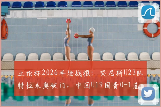 土伦杯2026半场战报：突尼斯U23队特拉米奥破门，中国U19国青0-1落后，附双方阵容深度解析