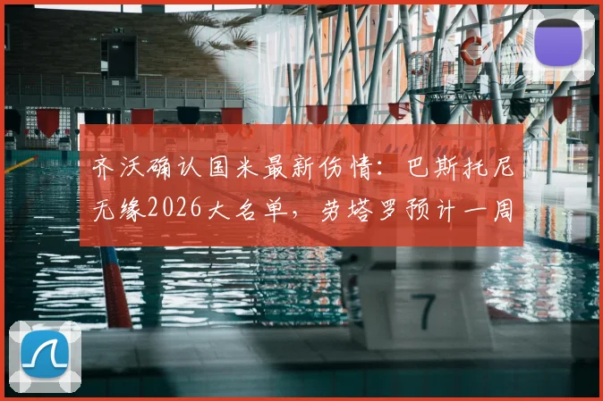 齐沃确认国米最新伤情：巴斯托尼无缘2026大名单，劳塔罗预计一周左右复出，解析球队阵容调整