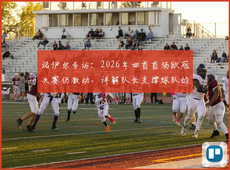 诺伊尔专访:2026年回首首场欧冠决赛仍激动,详解队长支撑球队的核心职责与领袖心得