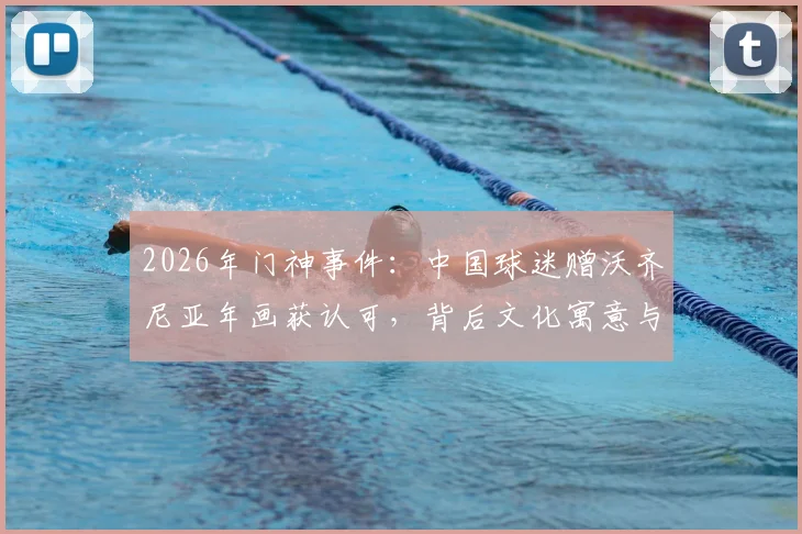 2026年门神事件：中国球迷赠沃齐尼亚年画获认可，背后文化寓意与球星反应全解析