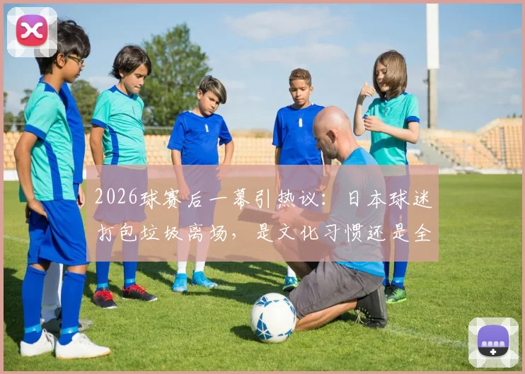 2026球赛后一幕引热议：日本球迷打包垃圾离场，是文化习惯还是全民素质？深度对比中外球场文明