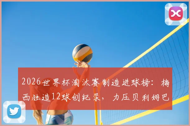 2026世界杯淘汰赛制造进球榜:梅西独造12球创纪录,力压贝利姆巴佩成历史第一,详细数据统计解读
